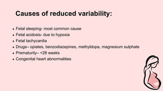 Causes of reduced variability:
● Fetal sleeping- most common cause
● Fetal acidosis- due to hypoxia
● Fetal tachycardia
● Drugs– opiates, benzodiazepines, methyldopa, magnesium sulphate
● Prematurity– <28 weeks
● Congenital heart abnormalities
 