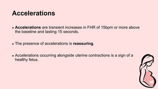 Accelerations
● Accelerations are transient increases in FHR of 15bpm or more above
the baseline and lasting 15 seconds.
● The presence of accelerations is reassuring.
● Accelerations occurring alongside uterine contractions is a sign of a
healthy fetus.
 