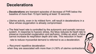 Decelerations
● Decelerations are transient episodes of decrease of FHR below the
baseline of more than 15 bpm lasting at least 15 seconds.
● Uterine activity, even in its mildest form, will result in decelerations in a
fetus whose oxygenation is already compromised.
● The fetal heart rate is controlled by the autonomic and somatic nervous
system. In response to hypoxic stress, the fetus reduces its heart rate to
preserve myocardial oxygenation and perfusion. Unlike an adult, a fetus
cannot increase its respiration depth and rate. This reduction in heart
rate to reduce myocardial demand is referred to as a deceleration.
● Recurrent/ repetitive deceleration:
when they are associated with more than (>) 50% of uterine contractions
 
