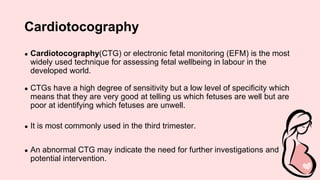 Cardiotocography
● Cardiotocography(CTG) or electronic fetal monitoring (EFM) is the most
widely used technique for assessing fetal wellbeing in labour in the
developed world.
● CTGs have a high degree of sensitivity but a low level of specificity which
means that they are very good at telling us which fetuses are well but are
poor at identifying which fetuses are unwell.
● It is most commonly used in the third trimester.
● An abnormal CTG may indicate the need for further investigations and
potential intervention.
 