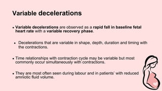 Variable decelerations
● Variable decelerations are observed as a rapid fall in baseline fetal
heart rate with a variable recovery phase.
● Decelerations that are variable in shape, depth, duration and timing with
the contractions.
● Time relationships with contraction cycle may be variable but most
commonly occur simultaneously with contractions.
● They are most often seen during labour and in patients’ with reduced
amniotic fluid volume.
 