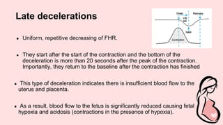 Late decelerations
● Uniform, repetitive decreasing of FHR.
● They start after the start of the contraction and the bottom of the
deceleration is more than 20 seconds after the peak of the contraction.
Importantly, they return to the baseline after the contraction has finished
● This type of deceleration indicates there is insufficient blood flow to the
uterus and placenta.
● As a result, blood flow to the fetus is significantly reduced causing fetal
hypoxia and acidosis (contractions in the presence of hypoxia).
 