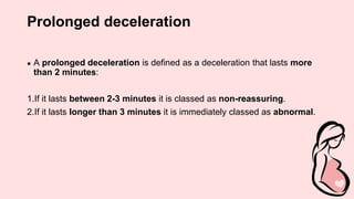 Prolonged deceleration
● A prolonged deceleration is defined as a deceleration that lasts more
than 2 minutes:
1.If it lasts between 2-3 minutes it is classed as non-reassuring.
2.If it lasts longer than 3 minutes it is immediately classed as abnormal.
 