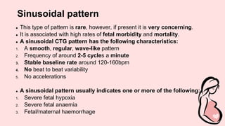 Sinusoidal pattern
● This type of pattern is rare, however, if present it is very concerning.
● It is associated with high rates of fetal morbidity and mortality.
● A sinusoidal CTG pattern has the following characteristics:
1. A smooth, regular, wave-like pattern
2. Frequency of around 2-5 cycles a minute
3. Stable baseline rate around 120-160bpm
4. No beat to beat variability
5. No accelerations
● A sinusoidal pattern usually indicates one or more of the following:
1. Severe fetal hypoxia
2. Severe fetal anaemia
3. Fetal/maternal haemorrhage
 