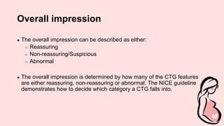 Overall impression
● The overall impression can be described as either:
○ Reassuring
○ Non-reassuring/Suspicious
○ Abnormal
● The overall impression is determined by how many of the CTG features
are either reassuring, non-reassuring or abnormal. The NICE guideline
demonstrates how to decide which category a CTG falls into.
 