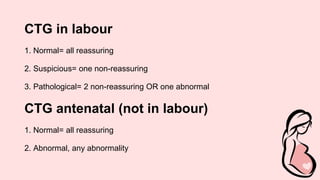 CTG in labour
1. Normal= all reassuring
2. Suspicious= one non-reassuring
3. Pathological= 2 non-reassuring OR one abnormal
CTG antenatal (not in labour)
1. Normal= all reassuring
2. Abnormal, any abnormality
 