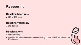 Reassuring
Baseline heart rate
● 110 to 160 bpm
Baseline variability
● 5 to 25 bpm
Decelerations
● None or early
● Variable decelerations with no concerning characteristics for less than
90 minutes
 