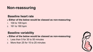 Non-reassuring
Baseline heart rate
● Either of the below would be classed as non-reassuring:
1. 100 to 109 bpm
2. 161 to 180 bpm
Baseline variability
● Either of the below would be classed as non-reassuring:
1. Less than 5 for 30 to 50 minutes
2. More than 25 for 15 to 25 minutes
 