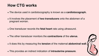 How CTG works
● The device used in cardiotocography is known as a cardiotocograph.
● It involves the placement of two transducers onto the abdomen of a
pregnant woman.
● One transducer records the fetal heart rate using ultrasound.
● The other transducer monitors the contractions of the uterus.
● It does this by measuring the tension of the maternal abdominal wall.
● This provides an indirect indication of intrauterine pressure.
 