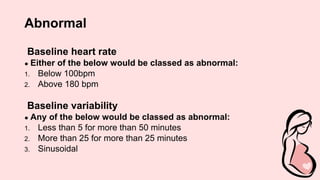 Abnormal
Baseline heart rate
● Either of the below would be classed as abnormal:
1. Below 100bpm
2. Above 180 bpm
Baseline variability
● Any of the below would be classed as abnormal:
1. Less than 5 for more than 50 minutes
2. More than 25 for more than 25 minutes
3. Sinusoidal
 