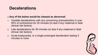 Decelerations
● Any of the below would be classed as abnormal:
1. Variable decelerations with any concerning characteristics in over
50% of contractions for 30 minutes (or less if any maternal or fetal
clinical risk factors)
2. Late decelerations for 30 minutes (or less if any maternal or fetal
clinical risk factors)
3. Acute bradycardia, or a single prolonged deceleration lasting 3
minutes or more
 