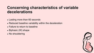 Concerning characteristics of variable
decelerations
● Lasting more than 60 seconds
● Reduced baseline variability within the deceleration
● Failure to return to baseline
● Biphasic (W) shape
● No shouldering
 