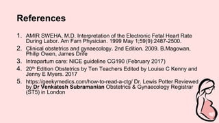 References
1. AMIR SWEHA, M.D. Interpretation of the Electronic Fetal Heart Rate
During Labor. Am Fam Physician. 1999 May 1;59(9):2487-2500.
2. Clinical obstetrics and gynaecology. 2nd Edition. 2009. B.Magowan,
Philip Owen, James Drife
3. Intrapartum care: NICE guideline CG190 (February 2017)
4. 20th Edition Obstetrics by Ten Teachers Edited by Louise C Kenny and
Jenny E Myers. 2017
5. https://geekymedics.com/how-to-read-a-ctg/ Dr. Lewis Potter Reviewed
by Dr Venkatesh Subramanian Obstetrics & Gynaecology Registrar
(ST5) in London
 