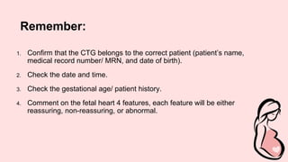 Remember:
1. Confirm that the CTG belongs to the correct patient (patient’s name,
medical record number/ MRN, and date of birth).
2. Check the date and time.
3. Check the gestational age/ patient history.
4. Comment on the fetal heart 4 features, each feature will be either
reassuring, non-reassuring, or abnormal.
 