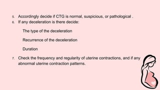 5. Accordingly decide if CTG is normal, suspicious, or pathological .
6. If any deceleration is there decide:
The type of the deceleration
Recurrence of the deceleration
Duration
7. Check the frequency and regularity of uterine contractions, and if any
abnormal uterine contraction patterns.
 