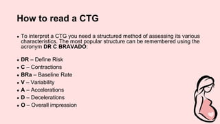 How to read a CTG
● To interpret a CTG you need a structured method of assessing its various
characteristics. The most popular structure can be remembered using the
acronym DR C BRAVADO:
● DR – Define Risk
● C – Contractions
● BRa – Baseline Rate
● V – Variability
● A – Accelerations
● D – Decelerations
● O – Overall impression
 