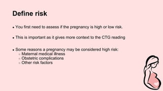 Define risk
● You first need to assess if the pregnancy is high or low risk.
● This is important as it gives more context to the CTG reading
● Some reasons a pregnancy may be considered high risk:
○ Maternal medical illness
○ Obstetric complications
○ Other risk factors
 
