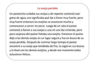 La oveja perdida
Un pastorcito cuidaba sus ovejas y de repente comenzó caer
gotas de agua, eso significaba qué iba a llover muy fuerte, pero
muy fuerte entonces las ovejitas se asustaron mucho y
comenzaron a correr sin parar. Luego de un rato el pastor
comenzó a llamar a sus ovejas y una en una iba viniendo, pero
para sorpresa del pastor faltaba una ovejita. Entonces el pastor
dejo a las demás ovejas en un lugar seguro y fue en busca de su
oveja perdida. Después de caminar largo tiempo el pastor
encontró a su oveja que temblaba de frio, la cogió en sus brazos
y la llevó con las demás ovejitas, y desde ese momento todos
estuvieron felices.
 