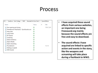 Process
• I have acquired these sound
effects from various websites,
an important one being
Freesound.org mainly
because the sound effects are
free and easy to download.
• The sound effects I have
acquired are linked to specific
action and events in the story,
like the weapons and
screaming will take place
during a flashback to WW2.
 