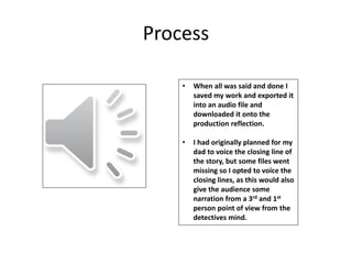 Process
• When all was said and done I
saved my work and exported it
into an audio file and
downloaded it onto the
production reflection.
• I had originally planned for my
dad to voice the closing line of
the story, but some files went
missing so I opted to voice the
closing lines, as this would also
give the audience some
narration from a 3rd and 1st
person point of view from the
detectives mind.
 