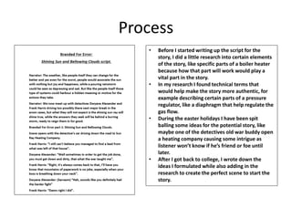 Process
• Before I started writing up the script for the
story, I did a little research into certain elements
of the story, like specific parts of a boiler heater
because how that part will work would play a
vital part in the story.
• In my research I found technical terms that
would help make the story more authentic, for
example describing certain parts of a pressure
regulator, like a diaphragm that help regulate the
gas flow.
• During the easter holidays I have been spit
balling some ideas for the potential story, like
maybe one of the detectives old war buddy open
a heating company causing some intrigue as
listener won’t know if he’s friend or foe until
later.
• After I got back to college, I wrote down the
ideas I formulated while also adding in the
research to create the perfect scene to start the
story.
 