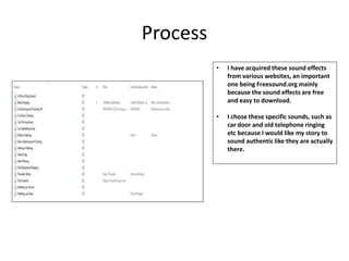 Process
• I have acquired these sound effects
from various websites, an important
one being Freesound.org mainly
because the sound effects are free
and easy to download.
• I chose these specific sounds, such as
car door and old telephone ringing
etc because I would like my story to
sound authentic like they are actually
there.
 