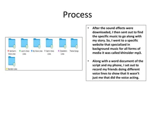 Process
• After the sound effects were
downloaded, I then sent out to find
the specific music to go along with
my story. So, I went to a specific
website that specialized in
background music for all forms of
media it was called khinsider mp3.
• Along with a word document of the
script and my phone, I set out to
record my friends doing different
voice lines to show that it wasn’t
just me that did the voice acting.
 