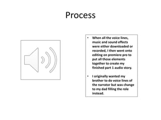 Process
• When all the voice lines,
music and sound effects
were either downloaded or
recorded, I then went onto
editing on premiere pro to
put all those elements
together to create my
finished part 1 audio story.
• I originally wanted my
brother to do voice lines of
the narrator but was change
to my dad filling the role
instead.
 