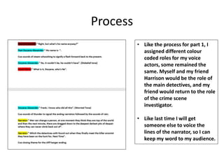 Process
• Like the process for part 1, I
assigned different colour
coded roles for my voice
actors, some remained the
same. Myself and my friend
Harrison would be the role of
the main detectives, and my
friend would return to the role
of the crime scene
investigator.
• Like last time I will get
someone else to voice the
lines of the narrator, so I can
keep my word to my audience.
 