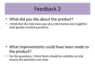 Feedback 2
• What did you like about the product?
• I think that the interview was very informative and insightful
with greatly curated questions.
• What improvements could have been made to
the product?
• For the questions, I think there should be subtitles to fully
ensure the questions are clear.
 