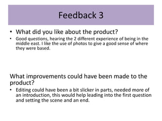 Feedback 3
• What did you like about the product?
• Good questions, hearing the 2 different experience of being in the
middle east. I like the use of photos to give a good sense of where
they were based.
What improvements could have been made to the
product?
• Editing could have been a bit slicker in parts, needed more of
an introduction, this would help leading into the first question
and setting the scene and an end.
 