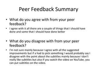 Peer Feedback Summary
• What do you agree with from your peer
feedback?
• I agree with it all there are a couple of things that I should have
done and some that I should have done better
• What do you disagree with from your peer
feedback?
• I'm not sure mainly because I agree with all the suggested
improvements but if a had to pick something I would probably say I
disagree with the point about the subtitles mainly because I don’t
really like subtitles but also if you watch the video on YouTube, you
can put subtitles on the video.
 