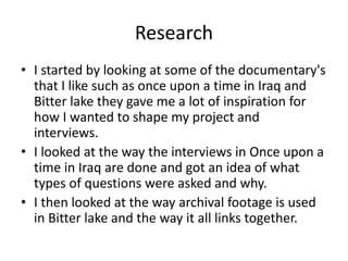 Research
• I started by looking at some of the documentary's
that I like such as once upon a time in Iraq and
Bitter lake they gave me a lot of inspiration for
how I wanted to shape my project and
interviews.
• I looked at the way the interviews in Once upon a
time in Iraq are done and got an idea of what
types of questions were asked and why.
• I then looked at the way archival footage is used
in Bitter lake and the way it all links together.
 