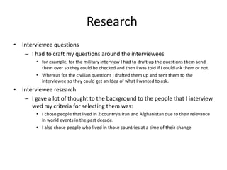 Research
• Interviewee questions
– I had to craft my questions around the interviewees
• for example, for the military interview I had to draft up the questions them send
them over so they could be checked and then I was told if I could ask them or not.
• Whereas for the civilian questions I drafted them up and sent them to the
interviewee so they could get an Idea of what I wanted to ask.
• Interviewee research
– I gave a lot of thought to the background to the people that I interview
wed my criteria for selecting them was:
• I chose people that lived in 2 country's Iran and Afghanistan due to their relevance
in world events in the past decade.
• I also chose people who lived in those countries at a time of their change
 