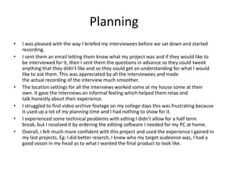 Planning
• I was pleased with the way I briefed my interviewees before we sat down and started
recording.
• I sent them an email letting them know what my project was and if they would like to
be interviewed for it, then I sent them the questions in advance so they could tweek
anything that they didn’t like and so they could get an understanding for what I would
like to ask them. This was appreciated by all the interviewees and made
the actual recording of the interview much smoother.
• The location settings for all the interviews worked some at my house some at their
own. It gave the interviews an informal feeling which helped them relax and
talk honestly about their experience.
• I struggled to find video archive footage on my college days this was frustrating because
it used up a lot of my planning time and I had nothing to show for it.
• I experienced some technical peoblems with edting I didn’t allow for a half term
break, but I resolved it by ordering the editing software I needed for my PC at home.
• Overall, i felt much more confident with this project and used the experience I gained in
my last projects. Eg: I did better reserch, I knew who my target audeance was, I had a
good voson in my head as to what I wanted the final product to look like.
 