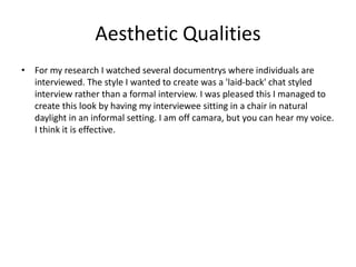 Aesthetic Qualities
• For my research I watched several documentrys where individuals are
interviewed. The style I wanted to create was a 'laid-back' chat styled
interview rather than a formal interview. I was pleased this I managed to
create this look by having my interviewee sitting in a chair in natural
daylight in an informal setting. I am off camara, but you can hear my voice.
I think it is effective.
 