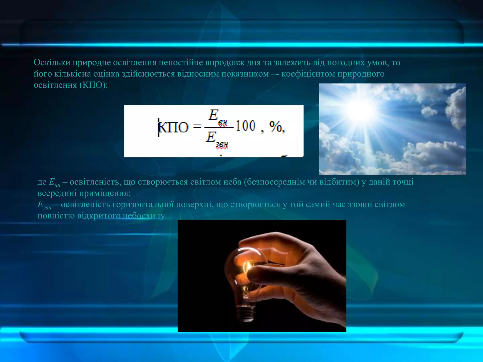 Оскільки природне освітлення непостійне впродовж дня та залежить від погодних умов, то
його кількісна оцінка здійснюється відносним показником –- коефіцієнтом природного
освітлення (КПО):
де Евн – освітленість, що створюється світлом неба (безпосереднім чи відбитим) у даній точці
всередині приміщення;
Езвн – освітленість горизонтальної поверхні, що створюється у той самий час ззовні світлом
повністю відкритого небосхилу.
 