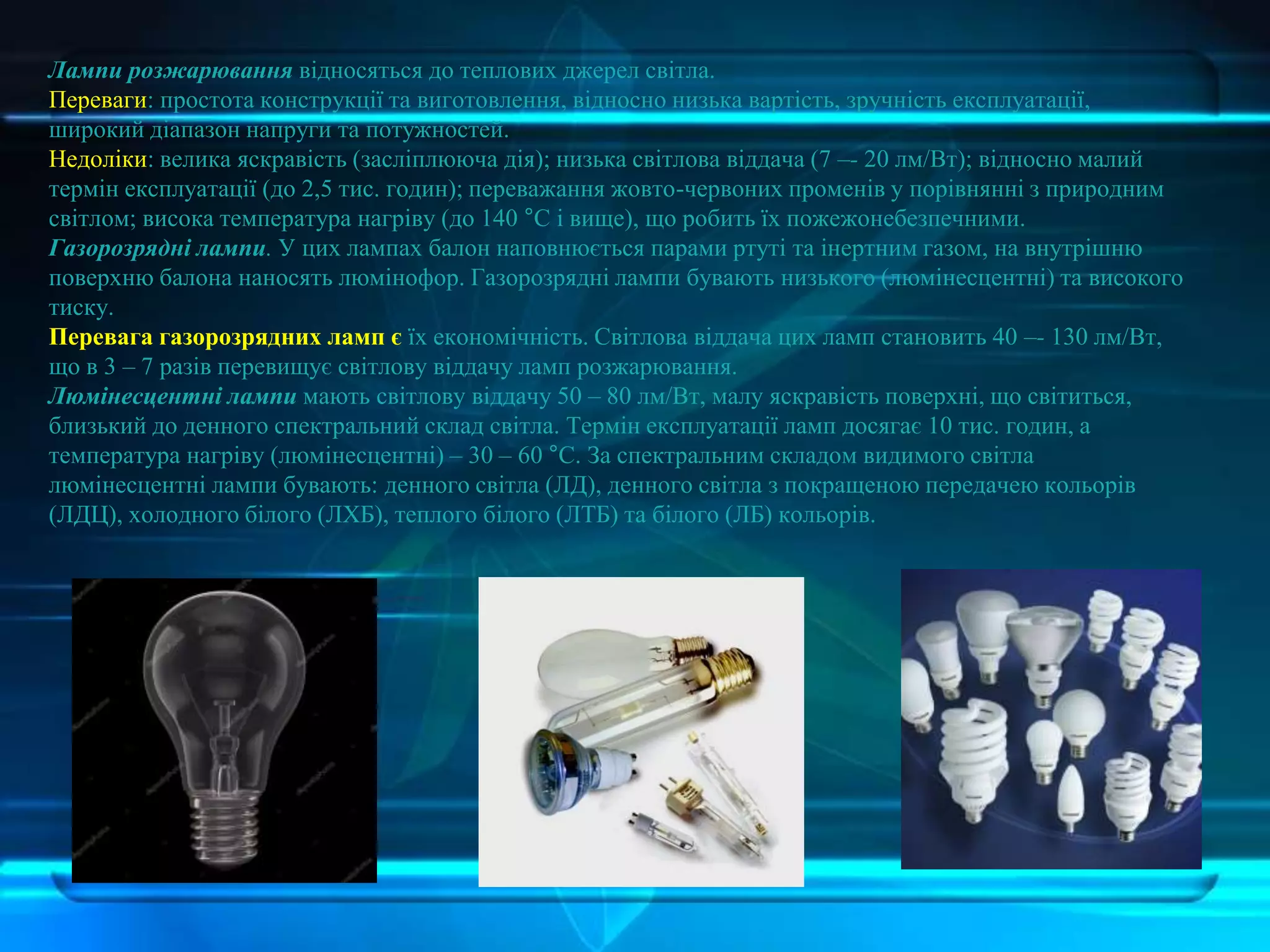 Лампи розжарювання відносяться до теплових джерел світла.
Переваги: простота конструкції та виготовлення, відносно низька вартість, зручність експлуатації,
широкий діапазон напруги та потужностей.
Недоліки: велика яскравість (засліплююча дія); низька світлова віддача (7 –- 20 лм/Вт); відносно малий
термін експлуатації (до 2,5 тис. годин); переважання жовто-червоних променів у порівнянні з природним
світлом; висока температура нагріву (до 140 °С і вище), що робить їх пожежонебезпечними.
Газорозрядні лампи. У цих лампах балон наповнюється парами ртуті та інертним газом, на внутрішню
поверхню балона наносять люмінофор. Газорозрядні лампи бувають низького (люмінесцентні) та високого
тиску.
Перевага газорозрядних ламп є їх економічність. Світлова віддача цих ламп становить 40 –- 130 лм/Вт,
що в 3 – 7 разів перевищує світлову віддачу ламп розжарювання.
Люмінесцентні лампи мають світлову віддачу 50 – 80 лм/Вт, малу яскравість поверхні, що світиться,
близький до денного спектральний склад світла. Термін експлуатації ламп досягає 10 тис. годин, а
температура нагріву (люмінесцентні) – 30 – 60 °С. За спектральним складом видимого світла
люмінесцентні лампи бувають: денного світла (ЛД), денного світла з покращеною передачею кольорів
(ЛДЦ), холодного білого (ЛХБ), теплого білого (ЛТБ) та білого (ЛБ) кольорів.
 