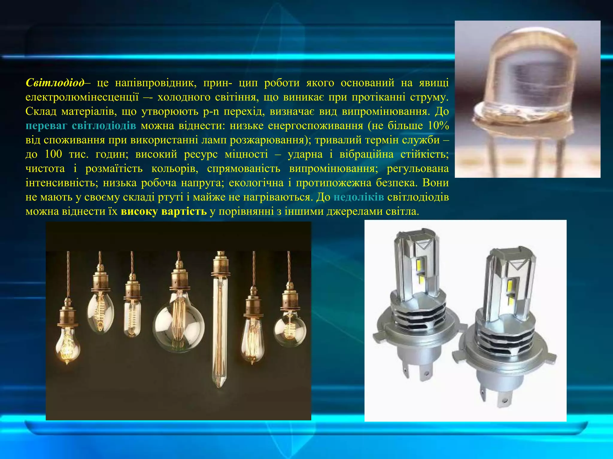 Світлодіод– це напівпровідник, прин- цип роботи якого оснований на явищі
електролюмінесценції –- холодного світіння, що виникає при протіканні струму.
Склад матеріалів, що утворюють p-n перехід, визначає вид випромінювання. До
переваг світлодіодів можна віднести: низьке енергоспоживання (не більше 10%
від споживання при використанні ламп розжарювання); тривалий термін служби –
до 100 тис. годин; високий ресурс міцності – ударна і вібраційна стійкість;
чистота і розмаїтість кольорів, спрямованість випромінювання; регульована
інтенсивність; низька робоча напруга; екологічна і протипожежна безпека. Вони
не мають у своєму складі ртуті і майже не нагріваються. До недоліків світлодіодів
можна віднести їх високу вартість у порівнянні з іншими джерелами світла.
 