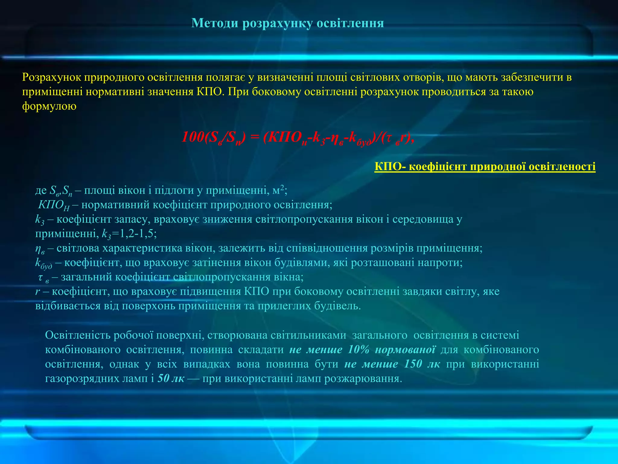 Методи розрахунку освітлення
Розрахунок природного освітлення полягає у визначенні площі світлових отворів, що мають забезпечити в
приміщенні нормативні значення КПО. При боковому освітленні розрахунок проводиться за такою
формулою
100(Sв/Sn) = (КПОн-k3-ηв-kбуд)/(τ вr),
де Sв,Sn – площі вікон і підлоги у приміщенні, м2;
КПОН – нормативний коефіцієнт природного освітлення;
k3 – коефіцієнт запасу, враховує зниження світлопропускання вікон і середовища у
приміщенні, k3=1,2-1,5;
ηв – світлова характеристика вікон, залежить від співвідношення розмірів приміщення;
kбуд – коефіцієнт, що враховує затінення вікон будівлями, які розташовані напроти;
τ в – загальний коефіцієнт світлопропускання вікна;
r – коефіцієнт, що враховує підвищення КПО при боковому освітленні завдяки світлу, яке
відбивається від поверхонь приміщення та прилеглих будівель.
КПО- коефіцієнт природної освітленості
Освітленість робочої поверхні, створювана світильниками загального освітлення в системі
комбінованого освітлення, повинна складати не менше 10% нормованої для комбінованого
освітлення, однак у всіх випадках вона повинна бути не менше 150 лк при використанні
газорозрядних ламп і 50 лк — при використанні ламп розжарювання.
 