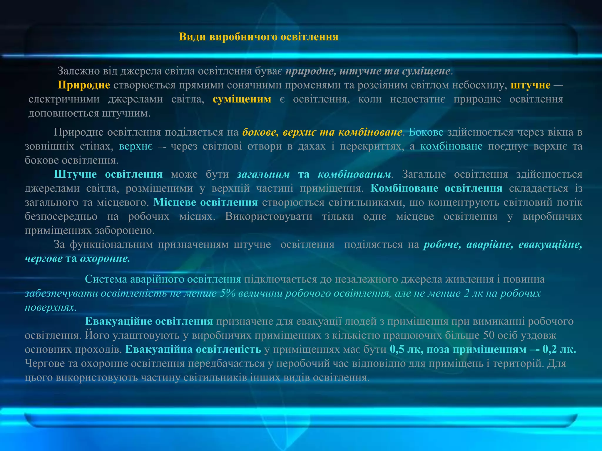 Види виробничого освітлення
Залежно від джерела світла освітлення буває природне, штучне та суміщене.
Природне створюється прямими сонячними променями та розсіяним світлом небосхилу, штучне –-
електричними джерелами світла, суміщеним є освітлення, коли недостатнє природне освітлення
доповнюється штучним.
Природне освітлення поділяється на бокове, верхнє та комбіноване. Бокове здійснюється через вікна в
зовнішніх стінах, верхнє –- через світлові отвори в дахах і перекриттях, а комбіноване поєднує верхнє та
бокове освітлення.
Штучне освітлення може бути загальним та комбінованим. Загальне освітлення здійснюється
джерелами світла, розміщеними у верхній частині приміщення. Комбіноване освітлення складається із
загального та місцевого. Місцеве освітлення створюється світильниками, що концентрують світловий потік
безпосередньо на робочих місцях. Використовувати тільки одне місцеве освітлення у виробничих
приміщеннях заборонено.
За функціональним призначенням штучне освітлення поділяється на робоче, аварійне, евакуаційне,
чергове та охоронне.
Система аварійного освітлення підключається до незалежного джерела живлення і повинна
забезпечувати освітленість не менше 5% величини робочого освітлення, але не менше 2 лк на робочих
поверхнях.
Евакуаційне освітлення призначене для евакуації людей з приміщення при вимиканні робочого
освітлення. Його улаштовують у виробничих приміщеннях з кількістю працюючих більше 50 осіб уздовж
основних проходів. Евакуаційна освітленість у приміщеннях має бути 0,5 лк, поза приміщенням –- 0,2 лк.
Чергове та охоронне освітлення передбачається у неробочий час відповідно для приміщень і територій. Для
цього використовують частину світильників інших видів освітлення.
 