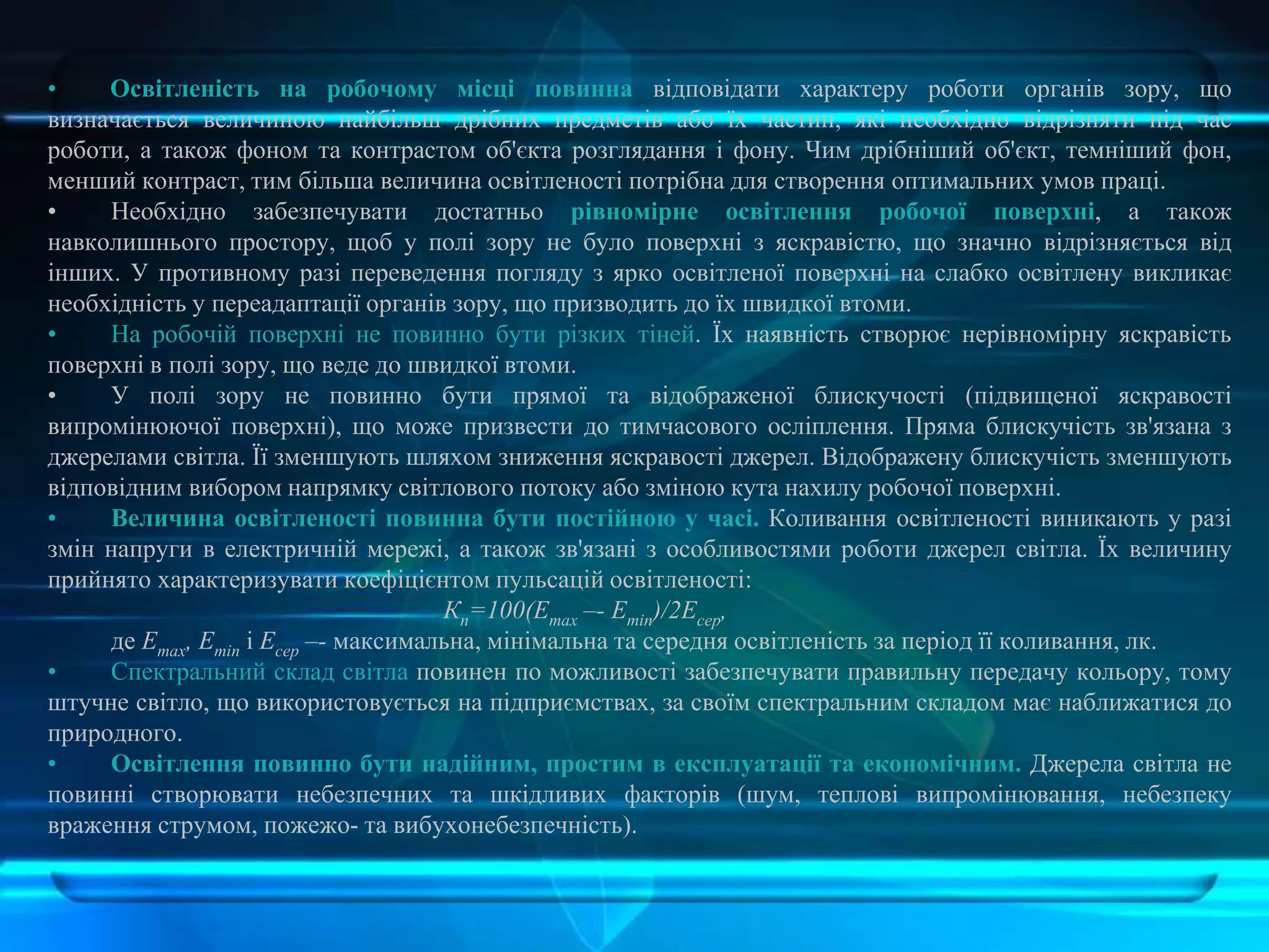 • Освітленість на робочому місці повинна відповідати характеру роботи органів зору, що
визначається величиною найбільш дрібних предметів або їх частин, які необхідно відрізняти під час
роботи, а також фоном та контрастом об'єкта розглядання і фону. Чим дрібніший об'єкт, темніший фон,
менший контраст, тим більша величина освітленості потрібна для створення оптимальних умов праці.
• Необхідно забезпечувати достатньо рівномірне освітлення робочої поверхні, а також
навколишнього простору, щоб у полі зору не було поверхні з яскравістю, що значно відрізняється від
інших. У противному разі переведення погляду з ярко освітленої поверхні на слабко освітлену викликає
необхідність у переадаптації органів зору, що призводить до їх швидкої втоми.
• На робочій поверхні не повинно бути різких тіней. Їх наявність створює нерівномірну яскравість
поверхні в полі зору, що веде до швидкої втоми.
• У полі зору не повинно бути прямої та відображеної блискучості (підвищеної яскравості
випромінюючої поверхні), що може призвести до тимчасового осліплення. Пряма блискучість зв'язана з
джерелами світла. Її зменшують шляхом зниження яскравості джерел. Відображену блискучість зменшують
відповідним вибором напрямку світлового потоку або зміною кута нахилу робочої поверхні.
• Величина освітленості повинна бути постійною у часі. Коливання освітленості виникають у разі
змін напруги в електричній мережі, а також зв'язані з особливостями роботи джерел світла. Їх величину
прийнято характеризувати коефіцієнтом пульсацій освітленості:
Кп=100(Еmax –- Emіn)/2Есер,
де Еmax, Emіn і Есер –- максимальна, мінімальна та середня освітленість за період її коливання, лк.
• Спектральний склад світла повинен по можливості забезпечувати правильну передачу кольору, тому
штучне світло, що використовується на підприємствах, за своїм спектральним складом має наближатися до
природного.
• Освітлення повинно бути надійним, простим в експлуатації та економічним. Джерела світла не
повинні створювати небезпечних та шкідливих факторів (шум, теплові випромінювання, небезпеку
враження струмом, пожежо- та вибухонебезпечність).
 