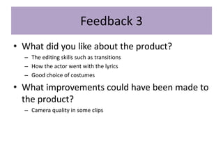 Feedback 3
• What did you like about the product?
– The editing skills such as transitions
– How the actor went with the lyrics
– Good choice of costumes
• What improvements could have been made to
the product?
– Camera quality in some clips
 