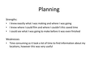 Planning
Strengths:
• I knew exactly what I was making and where I was going
• I knew where I could film and where I couldn't this saved time
• I could see what I was going to make before it was even finished
Weaknesses
• Time consuming as it took a lot of time to find information about my
locations, however this was very useful
 