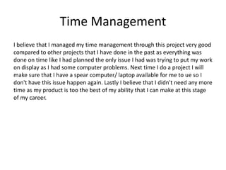 Time Management
I believe that I managed my time management through this project very good
compared to other projects that I have done in the past as everything was
done on time like I had planned the only issue I had was trying to put my work
on display as I had some computer problems. Next time I do a project I will
make sure that I have a spear computer/ laptop available for me to ue so I
don't have this issue happen again. Lastly I believe that I didn't need any more
time as my product is too the best of my ability that I can make at this stage
of my career.
 