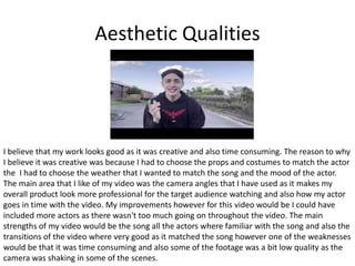 Aesthetic Qualities
I believe that my work looks good as it was creative and also time consuming. The reason to why
I believe it was creative was because I had to choose the props and costumes to match the actor
the I had to choose the weather that I wanted to match the song and the mood of the actor.
The main area that I like of my video was the camera angles that I have used as it makes my
overall product look more professional for the target audience watching and also how my actor
goes in time with the video. My improvements however for this video would be I could have
included more actors as there wasn't too much going on throughout the video. The main
strengths of my video would be the song all the actors where familiar with the song and also the
transitions of the video where very good as it matched the song however one of the weaknesses
would be that it was time consuming and also some of the footage was a bit low quality as the
camera was shaking in some of the scenes.
 
