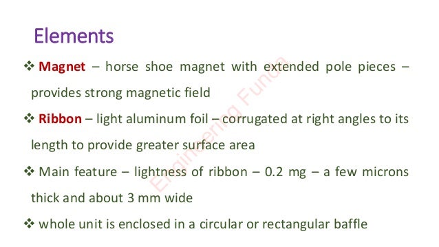 Elements
❖ Magnet – horse shoe magnet with extended pole pieces –
provides strong magnetic field
❖ Ribbon – light aluminum foil – corrugated at right angles to its
length to provide greater surface area
❖ Main feature – lightness of ribbon – 0.2 mg – a few microns
thick and about 3 mm wide
❖ whole unit is enclosed in a circular or rectangular baffle
E
n
g
i
n
e
e
r
i
n
g
F
u
n
d
a
 