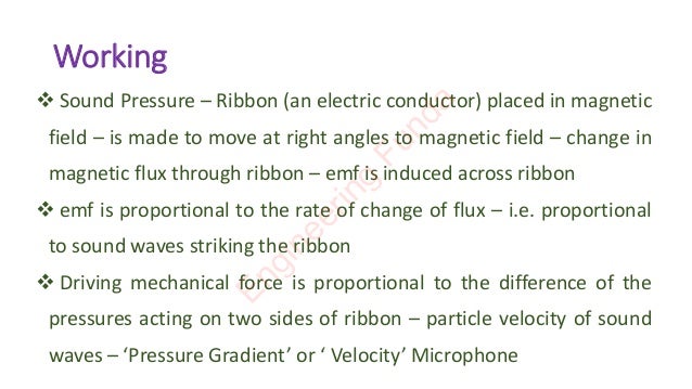 Working
❖ Sound Pressure – Ribbon (an electric conductor) placed in magnetic
field – is made to move at right angles to magnetic field – change in
magnetic flux through ribbon – emf is induced across ribbon
❖ emf is proportional to the rate of change of flux – i.e. proportional
to sound waves striking the ribbon
❖ Driving mechanical force is proportional to the difference of the
pressures acting on two sides of ribbon – particle velocity of sound
waves – ‘Pressure Gradient’ or ‘ Velocity’ Microphone
E
n
g
i
n
e
e
r
i
n
g
F
u
n
d
a
 