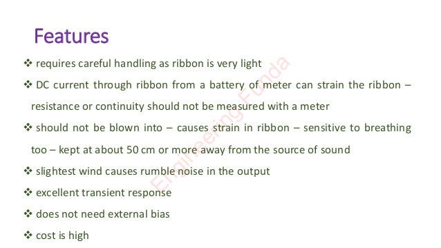 Features
❖ requires careful handling as ribbon is very light
❖ DC current through ribbon from a battery of meter can strain the ribbon –
resistance or continuity should not be measured with a meter
❖ should not be blown into – causes strain in ribbon – sensitive to breathing
too – kept at about 50 cm or more away from the source of sound
❖ slightest wind causes rumble noise in the output
❖ excellent transient response
❖ does not need external bias
❖ cost is high
E
n
g
i
n
e
e
r
i
n
g
F
u
n
d
a
 