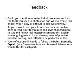 Feedback
• Could you mention more technical processes such as
the tools you used In photoshop and why to create this
image. Was it easy or difficult to achieve and why?
• As you moved from your front cover to your double
page spread, your techniques and style changed more
to suit and follow real magazine conventions, explain
how ongoing research and development of practice,
problem solving, and reflection helped achieve this.
• Your reflection still needs to follow the Point, Example,
Explain (why/how) structure we discussed. Manke sure
you do this for each part.
 